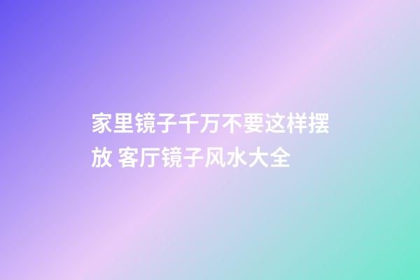 家里镜子千万不要这样摆放 客厅镜子风水大全